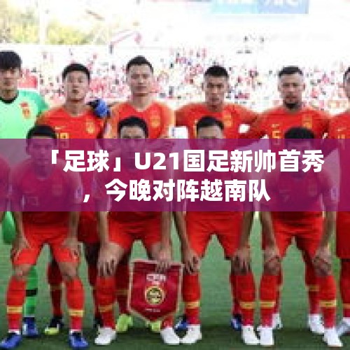 「足球」U21国足新帅首秀，今晚对阵越南队