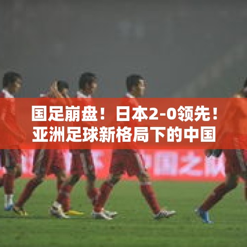 国足崩盘！日本2-0领先！亚洲足球新格局下的中国出路