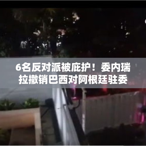 6名反对派被庇护！委内瑞拉撤销巴西对阿根廷驻委使馆代表权，巴西政府：震惊！