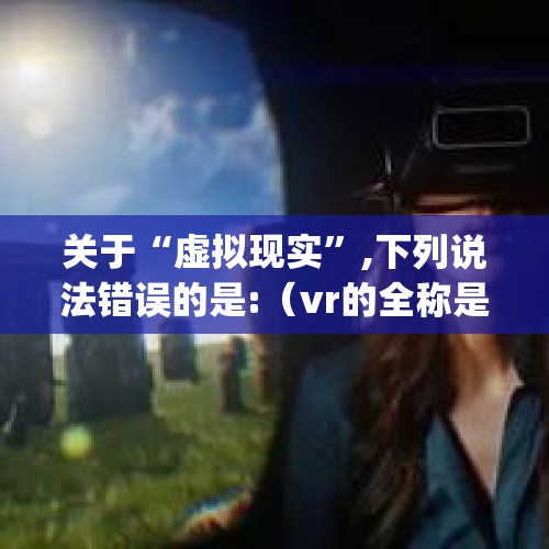 关于“虚拟现实”,下列说法错误的是:（vr的全称是什么(vr的全称是什么意思)）