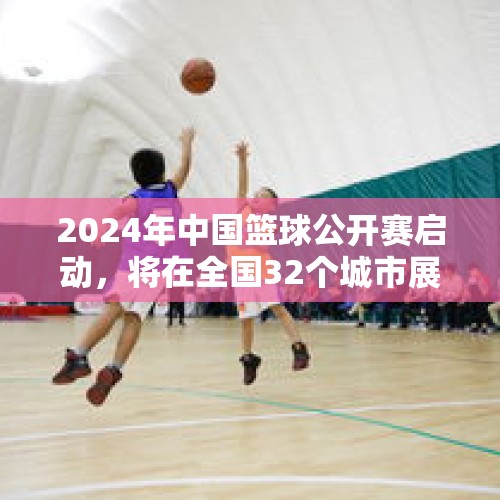 2024年中国篮球公开赛启动，将在全国32个城市展开比赛