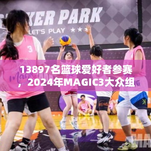 13897名篮球爱好者参赛，2024年MAGIC3大众组完美收官