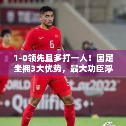 1-0领先且多打一人！国足坐拥3大优势，最大功臣浮现，曼奇尼头疼