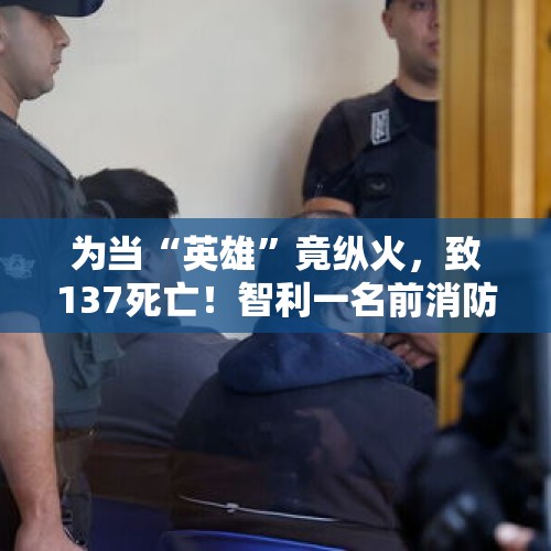 为当“英雄”竟纵火，致137死亡！智利一名前消防员被捕