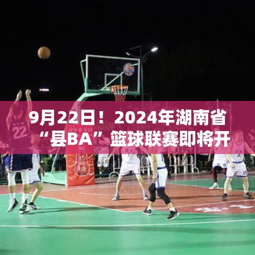 9月22日！2024年湖南省“县BA”篮球联赛即将开幕