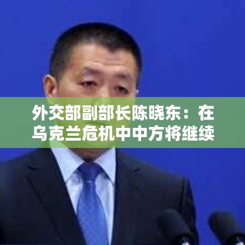 外交部副部长陈晓东：在乌克兰危机中中方将继续同各方深入沟通，为止战凝聚共识，为和谈铺路搭桥