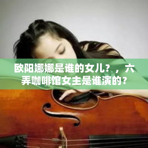 欧阳娜娜是谁的女儿？，六弄咖啡馆女主是谁演的？