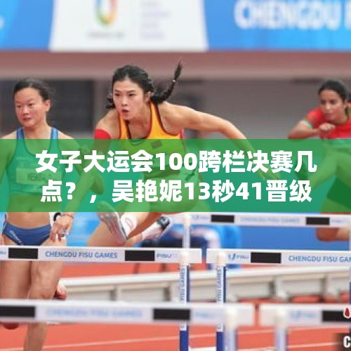 女子大运会100跨栏决赛几点？，吴艳妮13秒41晋级