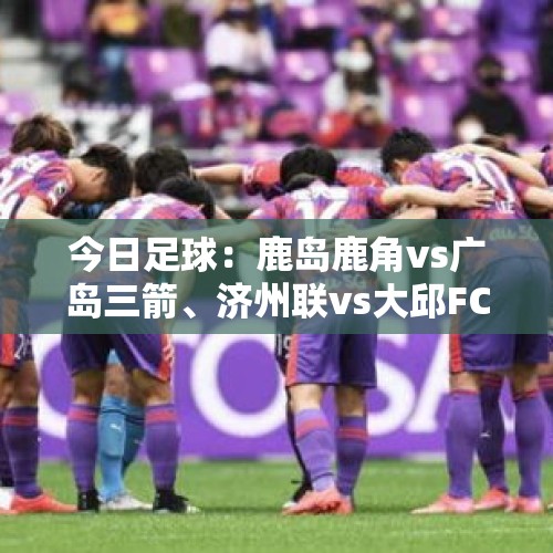 今日足球：鹿岛鹿角vs广岛三箭、济州联vs大邱FC