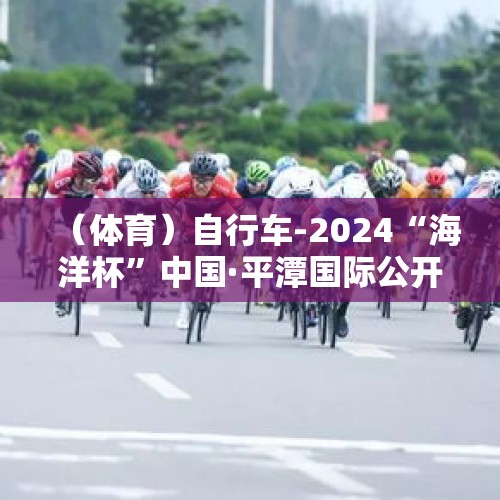 （体育）自行车-2024“海洋杯”中国·平潭国际公开赛开赛