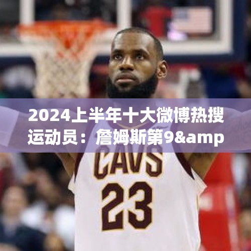 2024上半年十大微博热搜运动员：詹姆斯第9&amp;amp;唯一上榜的篮球运动员