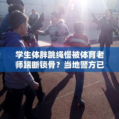 学生体胖跳绳慢被体育老师踹断锁骨？当地警方已立案，涉事教师被停职