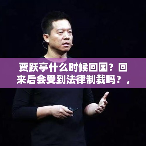 贾跃亭什么时候回国？回来后会受到法律制裁吗？，申请破产后，贾跃亭表示会回国，都破产了他还回来干嘛？