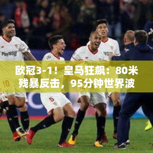 欧冠3-1！皇马狂飙：80米残暴反击，95分钟世界波，3人建功