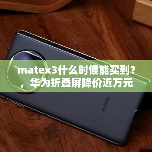 matex3什么时候能买到？，华为折叠屏降价近万元，是技术倒退还是真卖不出去了？