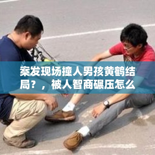 案发现场撞人男孩黄鹤结局？，被人智商碾压怎么办？