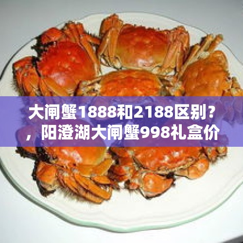 大闸蟹1888和2188区别？，阳澄湖大闸蟹998礼盒价值多少？