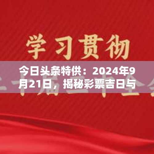 今日头条特供：2024年9月21日，揭秘彩票吉日与最佳购买时辰！