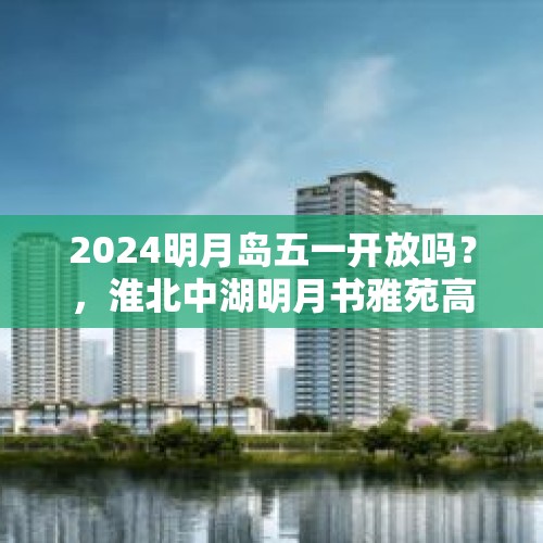 2024明月岛五一开放吗？，淮北中湖明月书雅苑高层怎么样？