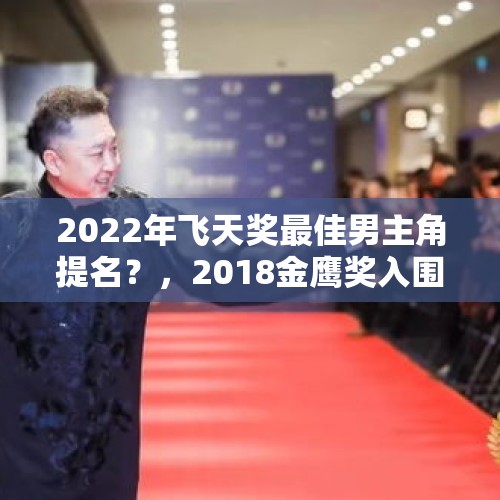 2022年飞天奖最佳男主角提名？，2018金鹰奖入围的电视剧有哪些？