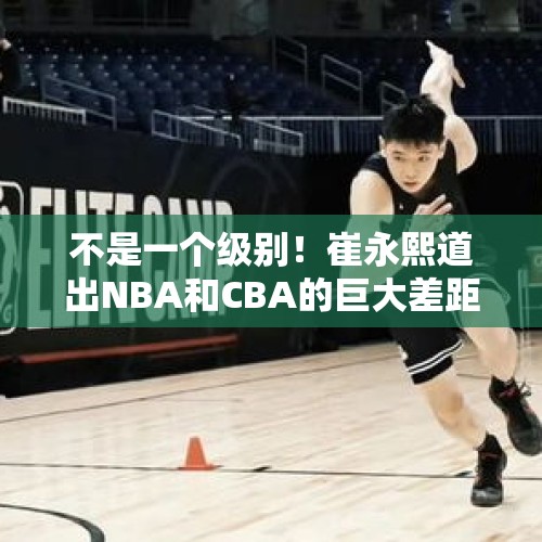 不是一个级别！崔永熙道出NBA和CBA的巨大差距，中国篮球路远而艰