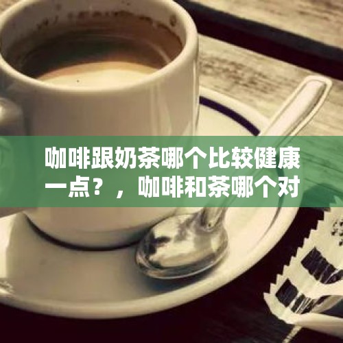 咖啡跟奶茶哪个比较健康一点？，咖啡和茶哪个对人身体好？