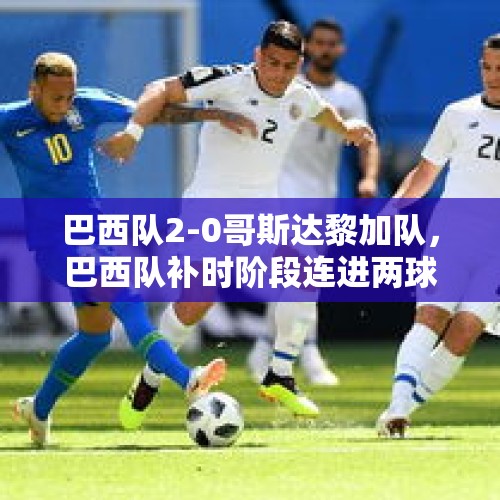 巴西队2-0哥斯达黎加队，巴西队补时阶段连进两球，你如何评价这场比赛？，外交部回应黎以局势