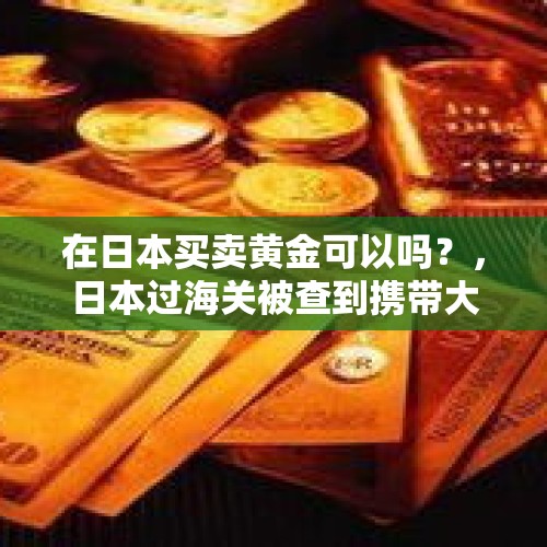 在日本买卖黄金可以吗？，日本过海关被查到携带大量黄金会怎么样？