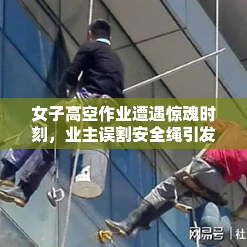 女子高空作业遭遇惊魂时刻，业主误割安全绳引发社会关注