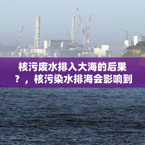 核污废水排入大海的后果？，核污染水排海会影响到哪些行业？