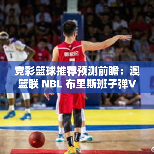 竞彩篮球推荐预测前瞻：澳篮联 NBL 布里斯班子弹VS伊拉瓦拉老鹰