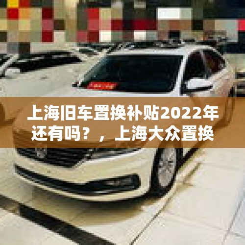 上海旧车置换补贴2022年还有吗？，上海大众置换补贴政策？