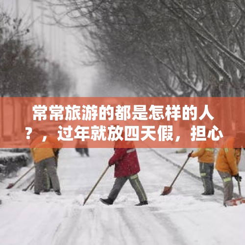 常常旅游的都是怎样的人？，过年就放四天假，担心上班前下大雪封路怎么办？