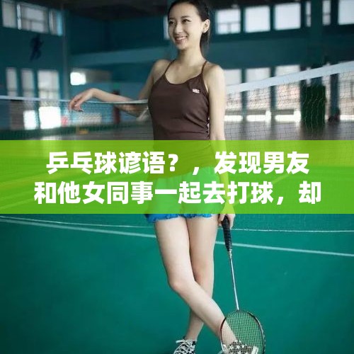 乒乓球谚语？，发现男友和他女同事一起去打球，却撒谎告诉女朋友在家遛狗，女朋友该怎么办？