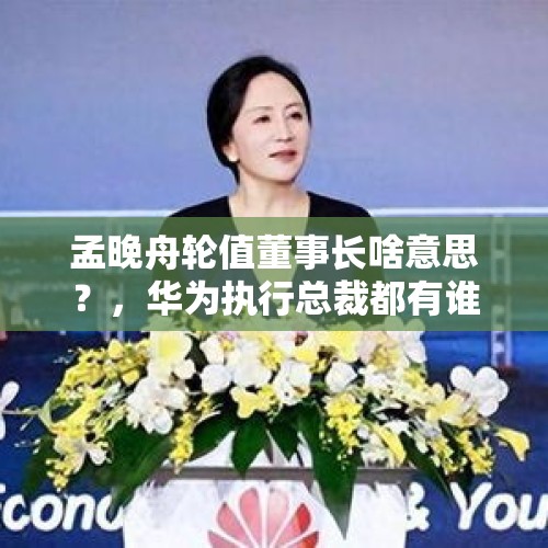 孟晚舟轮值董事长啥意思？，华为执行总裁都有谁？