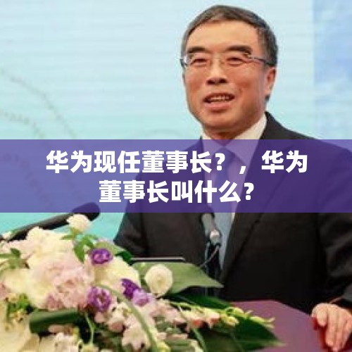 华为现任董事长？，华为董事长叫什么？