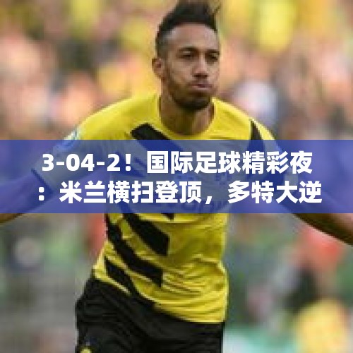 3-04-2！国际足球精彩夜：米兰横扫登顶，多特大逆转，大巴黎完胜