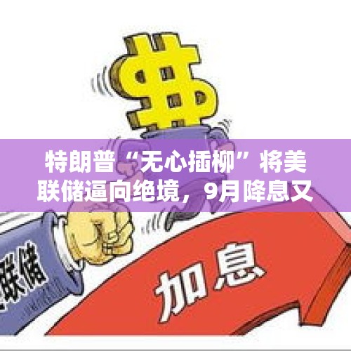 特朗普“无心插柳”将美联储逼向绝境，9月降息又稳了？，从强势加息到目前两次降息，可谓急转，问美经济发生了什么变化？美联储判断基准为何？