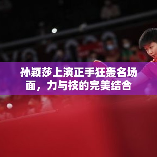 孙颖莎上演正手狂轰名场面，力与技的完美结合