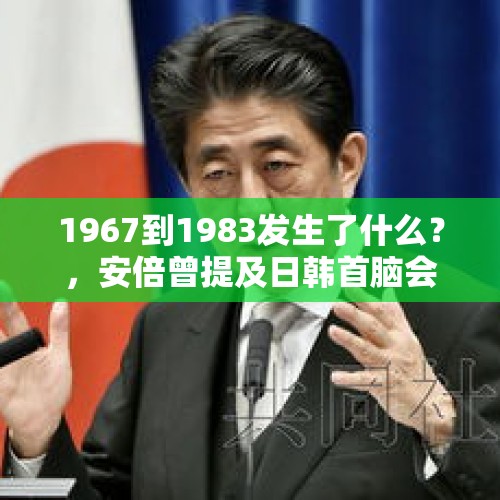 1967到1983发生了什么？，安倍曾提及日韩首脑会谈，日本政府这次为啥要取消日韩首脑会谈？