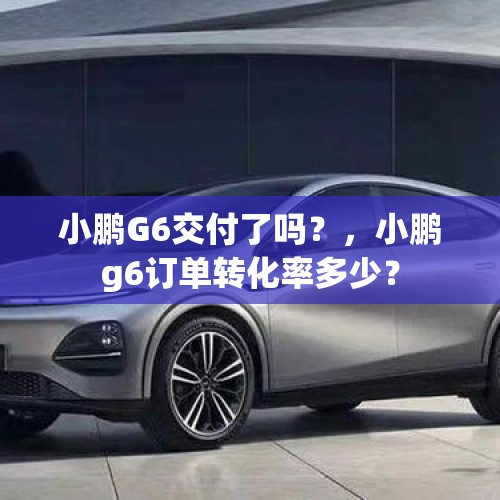 小鹏G6交付了吗？，小鹏g6订单转化率多少？