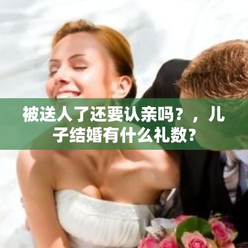 被送人了还要认亲吗？，儿子结婚有什么礼数？