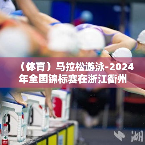 （体育）马拉松游泳-2024年全国锦标赛在浙江衢州举行