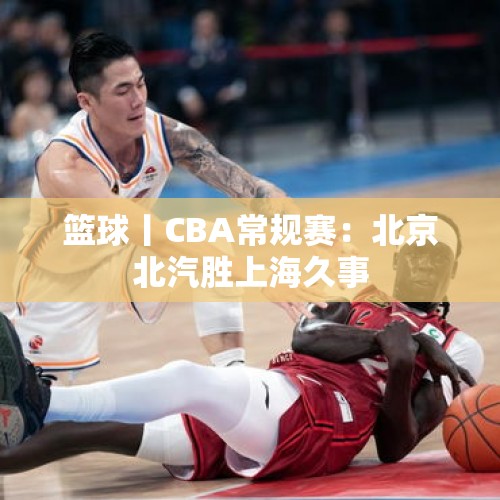 篮球丨CBA常规赛：北京北汽胜上海久事