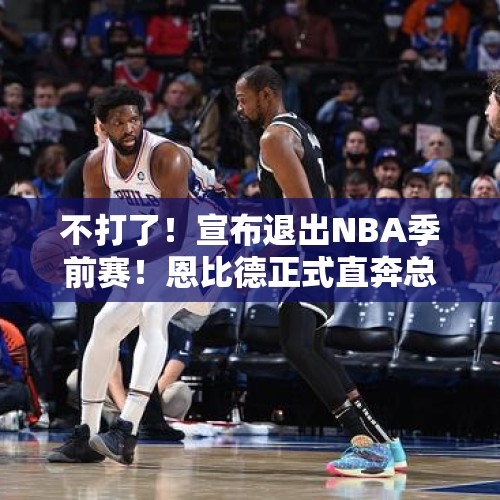 不打了！宣布退出NBA季前赛！恩比德正式直奔总冠军