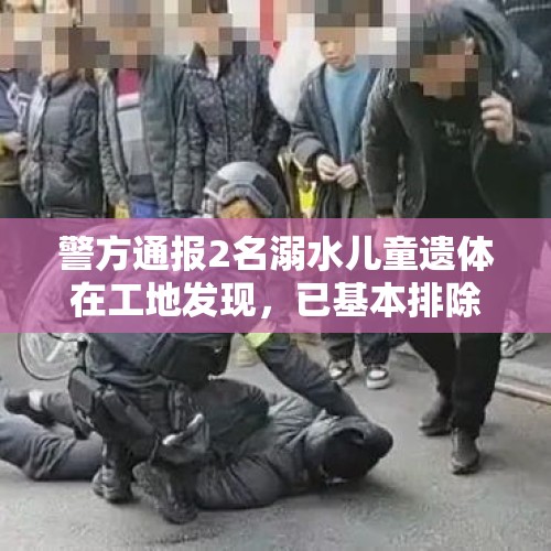 警方通报2名溺水儿童遗体在工地发现，已基本排除刑事案件