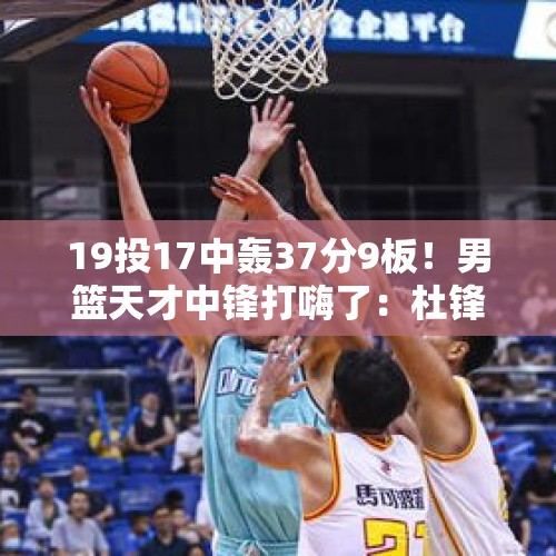 19投17中轰37分9板！男篮天才中锋打嗨了：杜锋真没看错他！