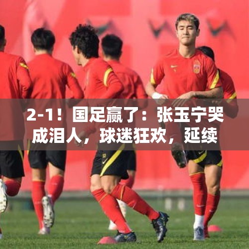 2-1！国足赢了：张玉宁哭成泪人，球迷狂欢，延续37年纪录