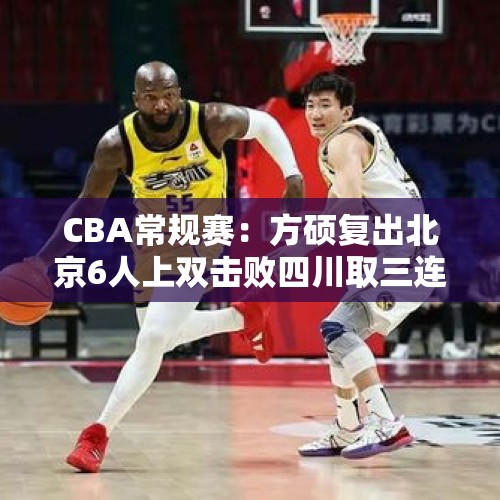 CBA常规赛：方硕复出北京6人上双击败四川取三连胜 韩硕两T被驱逐