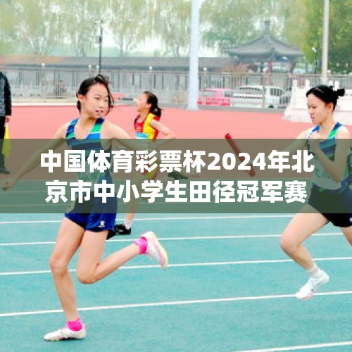 中国体育彩票杯2024年北京市中小学生田径冠军赛 暨北京市体育传统项目学校田径比赛举办